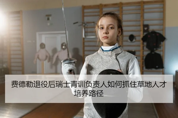 费德勒退役后瑞士青训负责人如何抓住草地人才培养路径