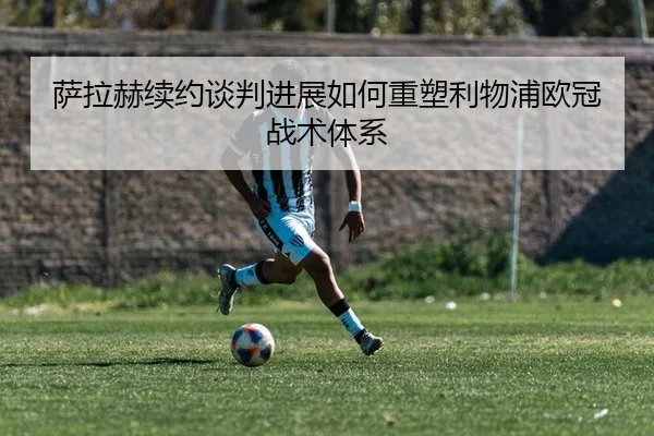 萨拉赫续约谈判进展如何重塑利物浦欧冠战术体系